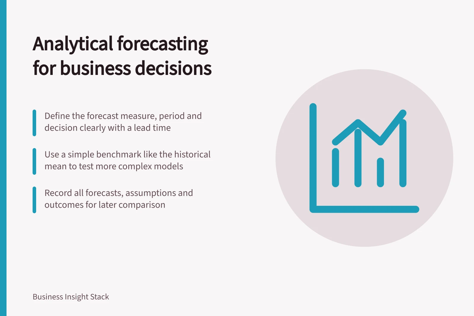 Analytical forecasting for business decisions: Define the forecast measure, period and decision clearly with a lead time; Use a simple benchmark like the historical mean to test more complex models; Record all forecasts, assumptions and outcomes for later comparison