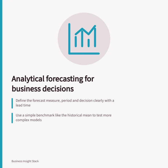 Analytical forecasting for business decisions: Define the forecast measure, period and decision clearly with a lead time; Use a simple benchmark like the historical mean to test more complex models; Record all forecasts, assumptions and outcomes for later comparison. Analytical forecasting