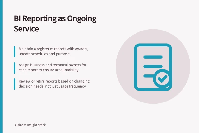 BI Reporting as Ongoing Service: Maintain a register of reports with owners, update schedules and purpose.; Assign business and technical owners for each report to ensure accountability.; Review or retire reports based on changing decision needs, not just usage frequency. BI adoption and reporting operations
