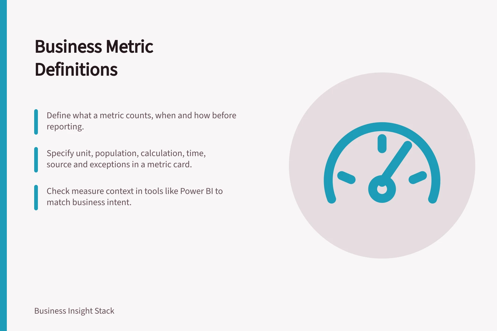 Business Metric Definitions: Define what a metric counts, when and how before reporting.; Specify unit, population, calculation, time, source and exceptions in a metric card.; Check measure context in tools like Power BI to match business intent.