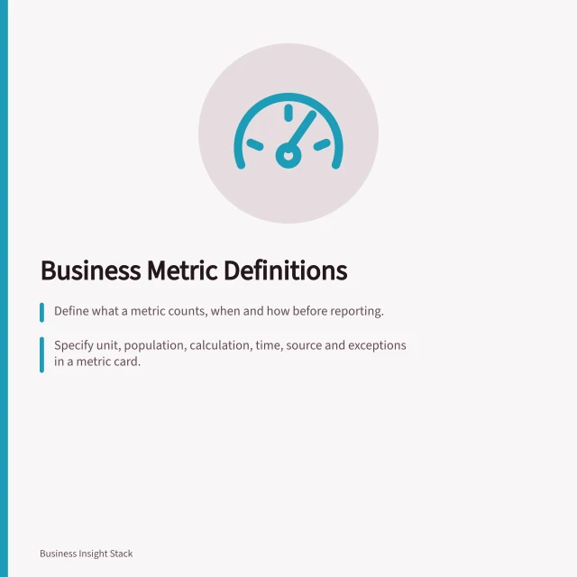 Business Metric Definitions: Define what a metric counts, when and how before reporting.; Specify unit, population, calculation, time, source and exceptions in a metric card.; Check measure context in tools like Power BI to match business intent. Business metric definitions