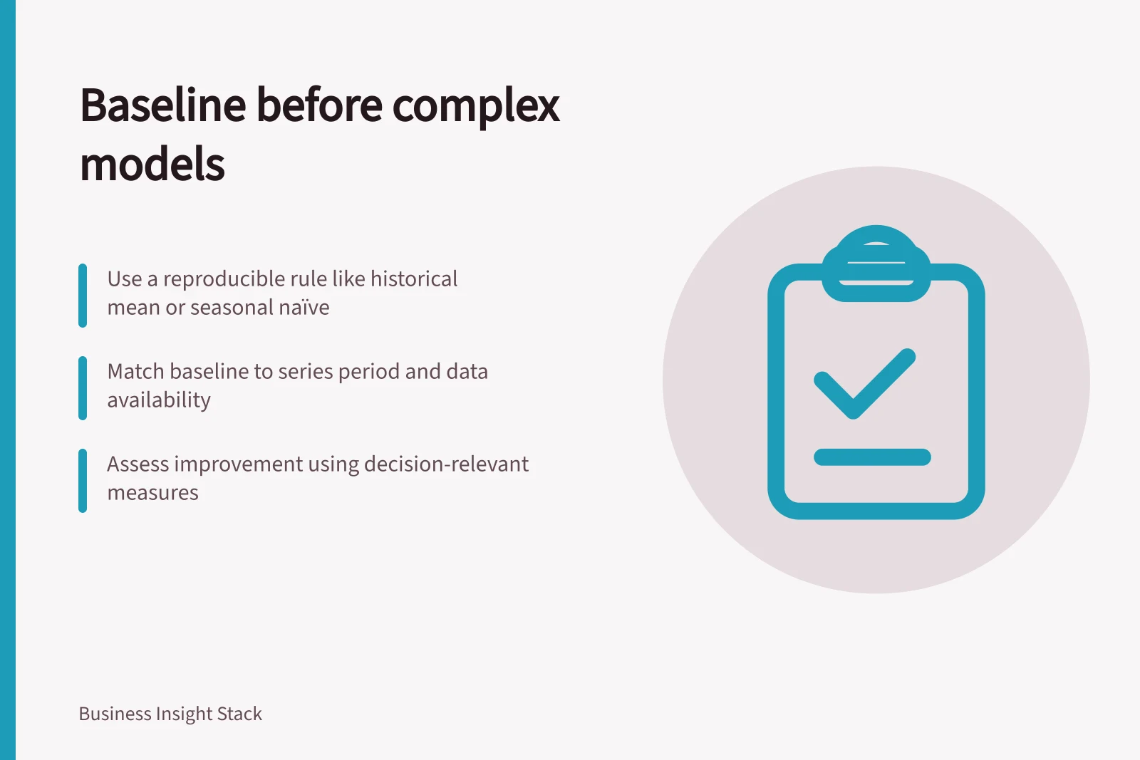 Baseline before complex models: Use a reproducible rule like historical mean or seasonal naïve; Match baseline to series period and data availability; Assess improvement using decision-relevant measures