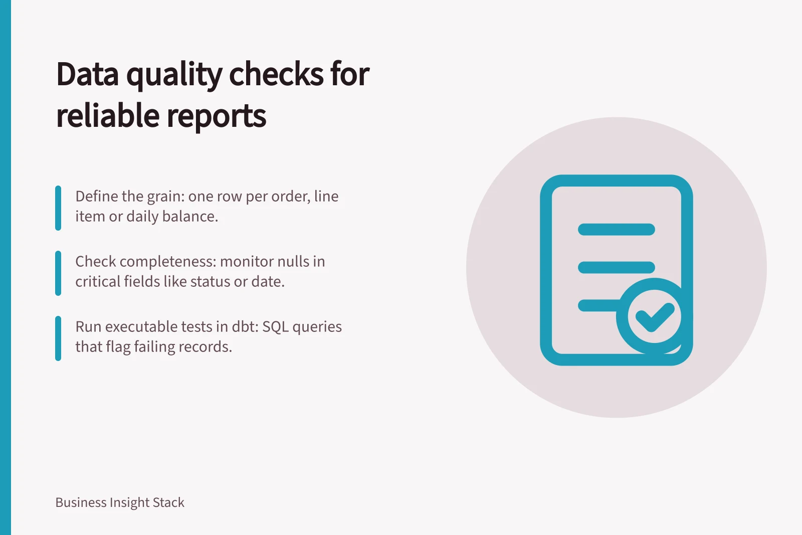 Data quality checks for reliable reports: Define the grain: one row per order, line item or daily balance.; Check completeness: monitor nulls in critical fields like status or date.; Run executable tests in dbt: SQL queries that flag failing records.