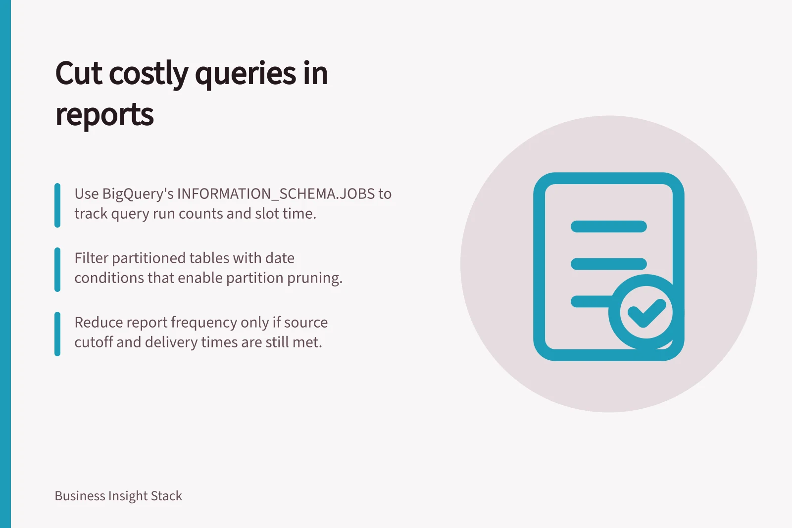 Cut costly queries in reports: Use BigQuery's INFORMATION_SCHEMA.JOBS to track query run counts and slot time.; Filter partitioned tables with date conditions that enable partition pruning.; Reduce report frequency only if source cutoff and delivery times are still met.