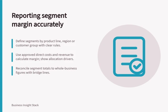 Reporting segment margin accurately: Define segments by product line, region or customer group with clear rules.; Use approved direct costs and revenue to calculate margin; show allocation drivers.; Reconcile segment totals to whole-business figures with bridge lines. Reporting margin by a clearly defined business segment