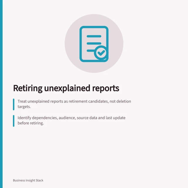 Retiring unexplained reports: Treat unexplained reports as retirement candidates, not deletion targets.; Identify dependencies, audience, source data and last update before retiring.; Keep a recoverable copy and record removal reason under ATO retention rules. Retiring reports nobody can explain