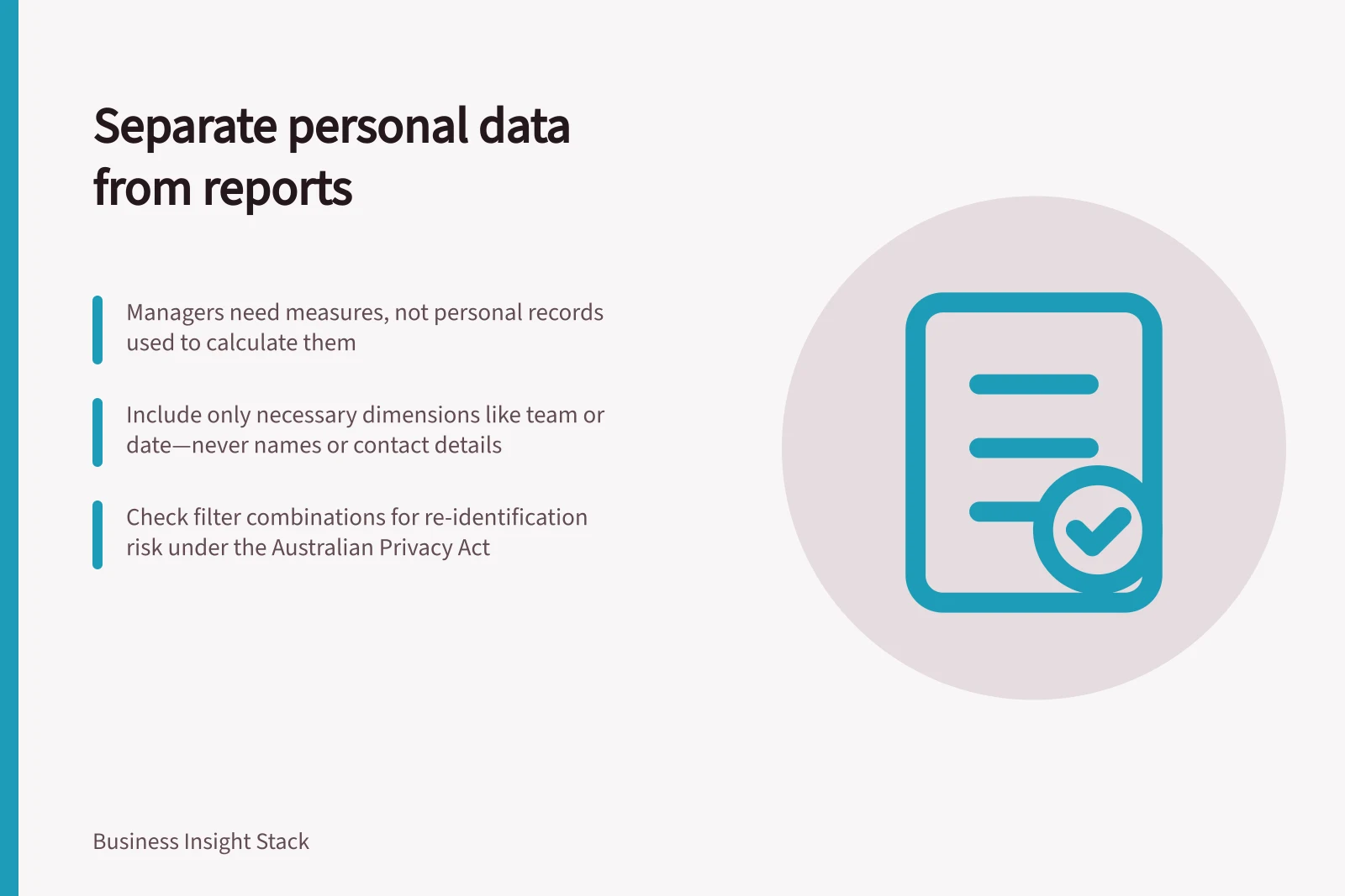 Separate personal data from reports: Managers need measures, not personal records used to calculate them; Include only necessary dimensions like team or date—never names or contact details; Check filter combinations for re-identification risk under the Australian Privacy Act